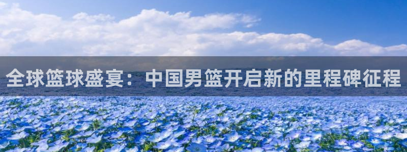 世界杯直播观看：全球篮球盛宴：中国男篮开启新的里程碑征程